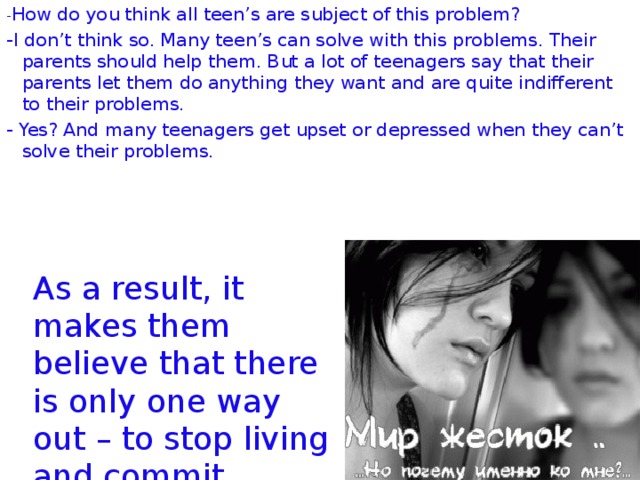 - How do you think all teen’s are subject of this problem? -I don’t think so. Many teen’s can solve with this problems. Their parents should help them. But a lot of teenagers say that their parents let them do anything they want and are quite indifferent to their problems. - Yes? And many teenagers get upset or depressed when they can’t solve their problems. As a result, it makes them believe that there is only one way out – to stop living and commit suicide.