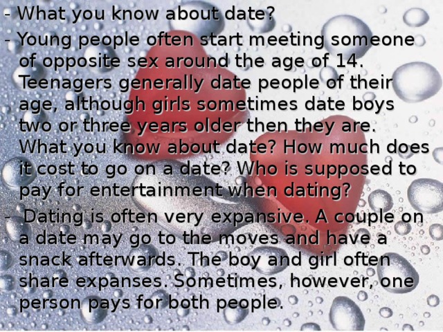 - What you know about date? - Young people often start meeting someone of opposite sex around the age of 14. Teenagers generally date people of their age, although girls sometimes date boys two or three years older then they are. What you know about date? How much does it cost to go on a date? Who is supposed to pay for entertainment when dating? - Dating is often very expansive. A couple on a date may go to the moves and have a snack afterwards. The boy and girl often share expanses. Sometimes, however, one person pays for both people.