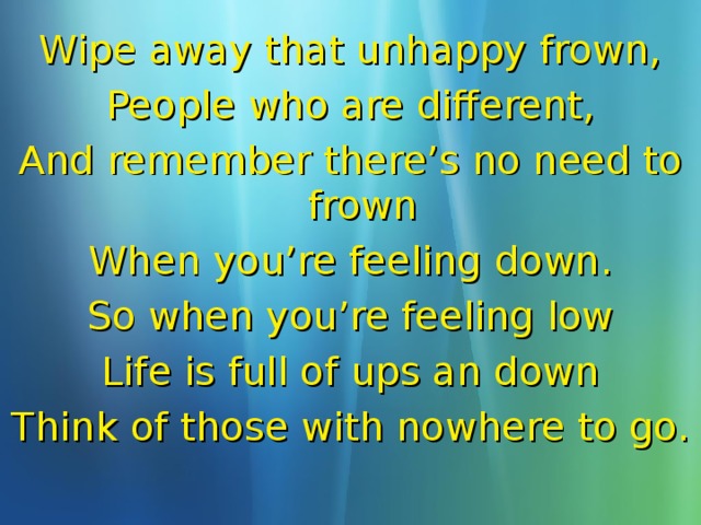 Wipe away that unhappy frown, People who are different, And remember there’s no need to frown When you’re feeling down. So when you’re feeling low Life is full of ups an down Think of those with nowhere to go.