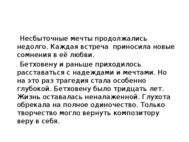 Несбыточные мечты продолжались недолго. Каждая встреча приносила новые сомнения в её любви. Бетховену и раньше приходилось расставаться с надеждами и мечтами. Но на это раз трагедия стала особенно глубокой. Бетховену было тридцать лет. Жизнь оставалась неналаженной. Глухота обрекала на полное одиночество. Только творчество могло вернуть композитору веру в себя.