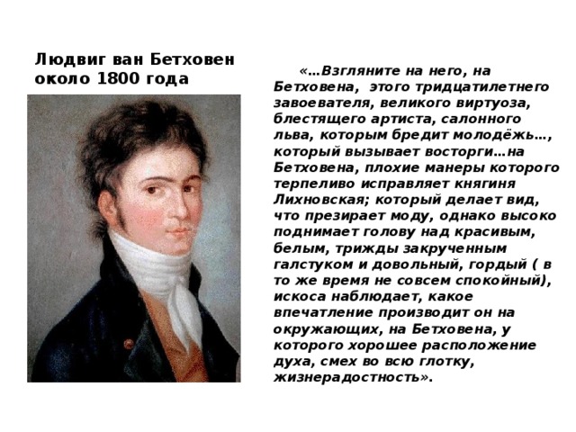 Людвиг ван Бетховен около 1800 года  «…Взгляните на него, на Бетховена, этого тридцатилетнего завоевателя, великого виртуоза, блестящего артиста, салонного льва, которым бредит молодёжь…, который вызывает восторги…на Бетховена, плохие манеры которого терпеливо исправляет княгиня Лихновская; который делает вид, что презирает моду, однако высоко поднимает голову над красивым, белым, трижды закрученным галстуком и довольный, гордый ( в то же время не совсем спокойный), искоса наблюдает, какое впечатление производит он на окружающих, на Бетховена, у которого хорошее расположение духа, смех во всю глотку, жизнерадостность».