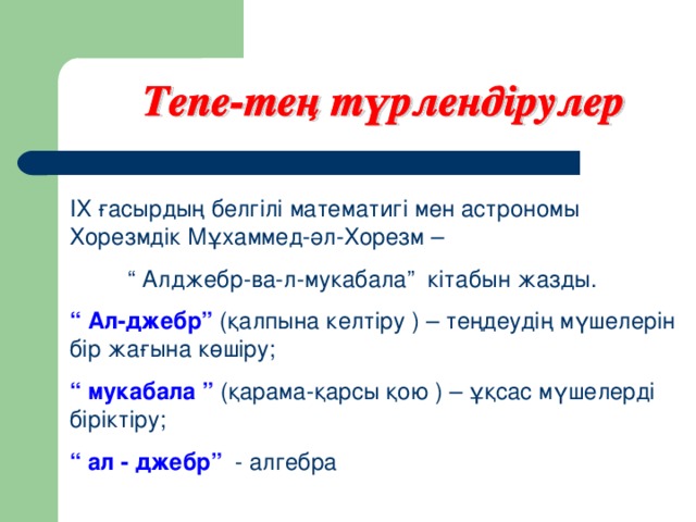 ІХ ғасырдың белгілі математигі мен астрономы Хорезмдік Мұхаммед-әл-Хорезм – “ Алджебр-ва-л-мукабала” кітабын жазды. “ Ал-джебр” (қалпына келтіру ) – теңдеудің мүшелерін бір жағына көшіру; “ мукабала ” (қарама-қарсы қою ) – ұқсас мүшелерді біріктіру; “ ал - джебр” - алгебра