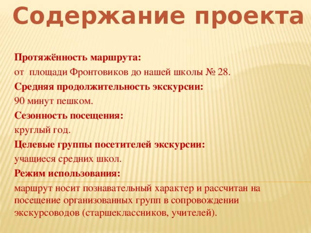 Содержание проекта Протяжённость маршрута:  от площади Фронтовиков до нашей школы № 28. Средняя продолжительность экскурсии:  90 минут пешком. Сезонность посещения: круглый год. Целевые группы посетителей экскурсии: учащиеся средних школ. Режим использования: маршрут носит познавательный характер и рассчитан на посещение организованных групп в сопровождении экскурсоводов (старшеклассников, учителей).