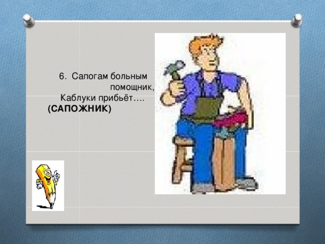 6. Сапогам больным  помощник,       Каблуки прибьёт….  (САПОЖНИК)    