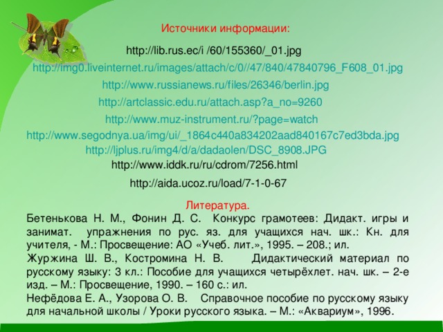 Источники информации: http://lib.rus.ec/i  /60/155360/_01.jpg  http://img0.liveinternet.ru/images/attach/c/0//47/840/47840796_F608_01.jpg  http://www.russianews.ru/files/26346/berlin.jpg  http:// artclassic.edu.ru/attach.asp?a_no =9260  http://www.muz-instrument.ru/?page =watch  http://www.segodnya.ua/img/ui/_1864c440a834202aad840167c7ed3bda.jpg  http://ljplus.ru/img4/d/a/dadaolen/DSC_8908.JPG  http : //www.iddk.ru/ru/cdrom/7256.html  http://aida.ucoz.ru/load/7-1-0-67 Литература. Бетенькова Н. М., Фонин Д. С. Конкурс грамотеев: Дидакт. игры и занимат. упражнения по рус. яз. для учащихся нач. шк.: Кн. для учителя, - М.: Просвещение: АО «Учеб. лит.», 1995. – 208.; ил. Журжина Ш. В., Костромина Н. В. Дидактический материал по русскому языку: 3 кл.: Пособие для учащихся четырёхлет. нач. шк. – 2-е изд. – М.: Просвещение, 1990. – 160 с.: ил. Нефёдова Е. А., Узорова О. В. Справочное пособие по русскому языку для начальной школы / Уроки русского языка. – М.: «Аквариум», 1996.