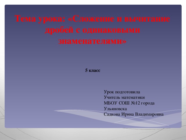 Тема урока: «Сложение и вычитание дробей с одинаковыми знаменателями» 5 класс Урок подготовила Учитель математики МБОУ СОШ №12 города Ульяновска Садкова Ирина Владимировна