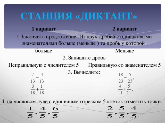 СТАНЦИЯ «ДИКТАНТ» .  1 вариант 2 вариант 1.Закончить предложение: Из двух дробей с одинаковыми знаменателями больше (меньше ) та дробь у которой больше Меньше 2. Запишите дробь Неправильную с числителем 5 3. Вычислите: Правильную со знаменателем 5 4. на числовом луче с единичным отрезком 5 клеток отметить точки.