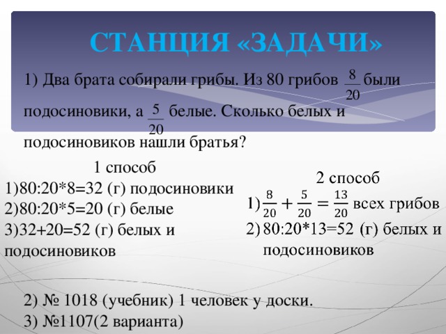 СТАНЦИЯ «ЗАДАЧИ» 1) Два брата собирали грибы. Из 80 грибов были подосиновики, а белые. Сколько белых и подосиновиков нашли братья? 1 способ 80:20*8=32 (г) подосиновики 80:20*5=20 (г) белые 32+20=52 (г) белых и подосиновиков 2) № 1018 (учебник) 1 человек у доски. 3) №1107(2 варианта)