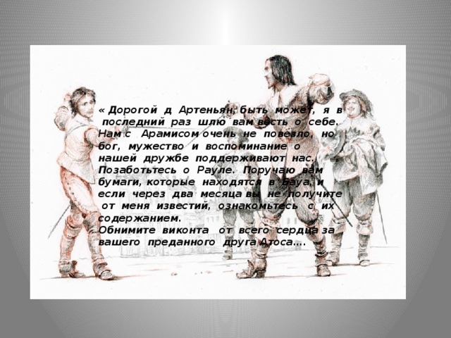 « Дорогой д Артеньян, быть может, я в последний раз шлю вам весть о себе. Нам с Арамисом очень не повезло, но бог, мужество и воспоминание о нашей дружбе поддерживают нас. Позаботьтесь о Рауле. Поручаю вам бумаги, которые находятся в Бауа, и если через два месяца вы не получите от меня известий, ознакомьтесь с их содержанием. Обнимите виконта от всего сердца за вашего преданного друга Атоса….