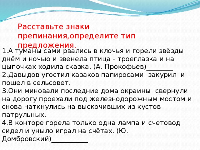 Расставьте знаки препинания,определите тип предложения. А туманы сами рвались в клочья и горели звёзды днём и ночью и звенела птица - троеглазка и на цыпочках ходила сказка. (А. Прокофьев)________ 2.Давыдов угостил казаков папиросами закурил и пошел в сельсовет. 3.Они миновали последние дома окраины свернули на дорогу проехали под железнодорожным мостом и снова наткнулись на выскочивших из кустов патрульных. 4.В конторе горела только одна лампа и счетовод сидел и уныло играл на счётах. (Ю. Домбровский)___________