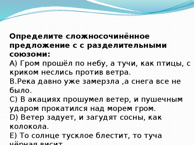 Определите сложносочинённое предложение с с разделительными союзоми:  А) Гром прошёл по небу, а тучи, как птицы, с криком неслись против ветра.  В.Река давно уже замерзла ,а снега все не было.  С) В акациях прошумел ветер, и пушечным ударом прокатился над морем гром.  D) Ветер задует, и загудят сосны, как колокола.  Е) То солнце тусклое блестит, то туча чёрная висит.