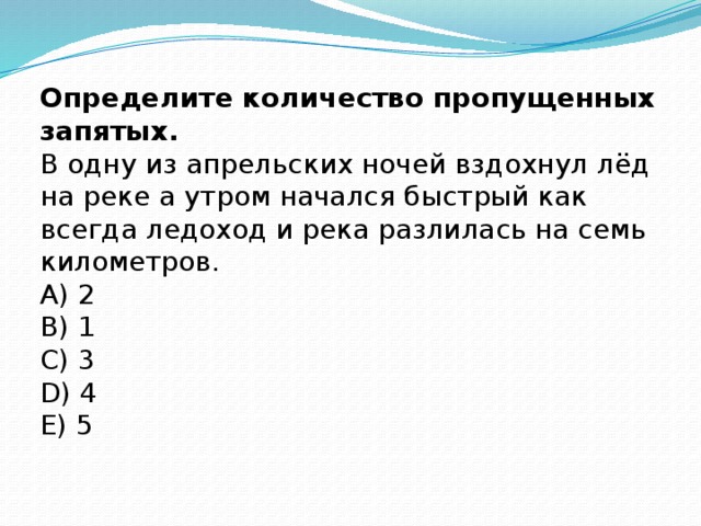 Определите количество пропущенных запятых.  В одну из апрельских ночей вздохнул лёд на реке а утром начался быстрый как всегда ледоход и река разлилась на семь километров.  A) 2  B) 1  C) 3  D) 4  E) 5