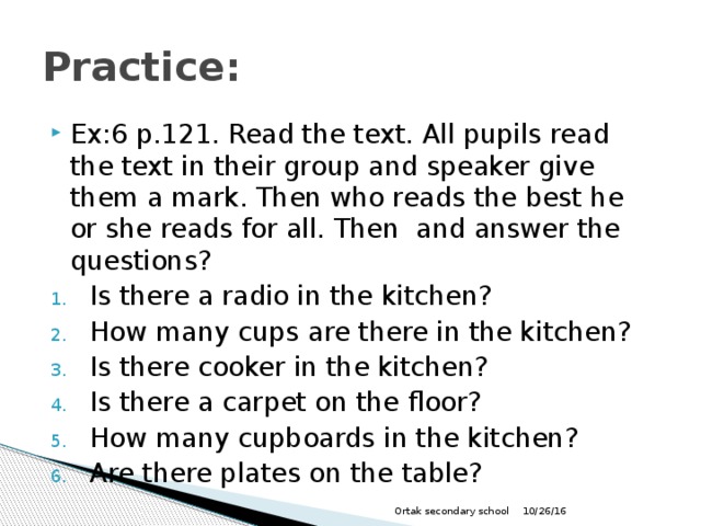 Practice: Ex:6 p.121. Read the text. All pupils read the text in their group and speaker give them a mark. Then who reads the best he or she reads for all. Then and answer the questions? Is there a radio in the kitchen? How many cups are there in the kitchen? Is there cooker in the kitchen? Is there a carpet on the floor? How many cupboards in the kitchen? Are there plates on the table? 10/26/16 Ortak secondary school