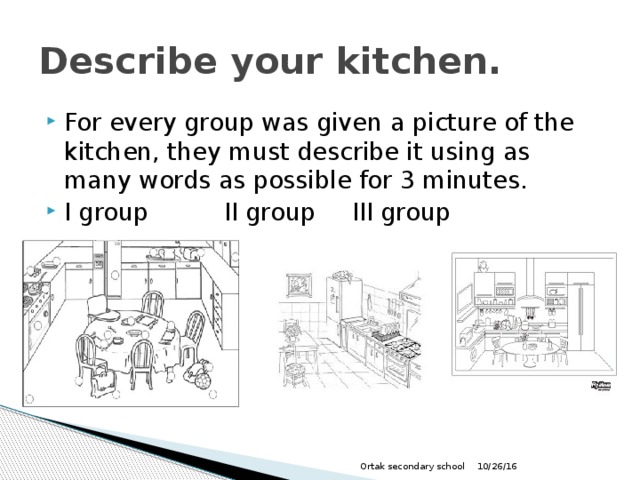 Describe your kitchen. For every group was given a picture of the kitchen, they must describe it using as many words as possible for 3 minutes. I group    II group   III group 10/26/16 Ortak secondary school