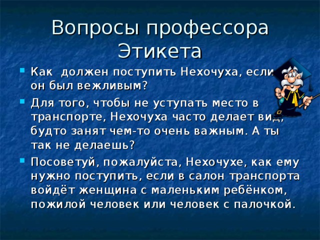 Как должен поступить Нехочуха, если бы он был вежливым? Для того, чтобы не уступать место в транспорте, Нехочуха часто делает вид, будто занят чем-то очень важным. А ты так не делаешь? Посоветуй, пожалуйста, Нехочухе, как ему нужно поступить, если в салон транспорта войдёт женщина с маленьким ребёнком, пожилой человек или человек с палочкой.