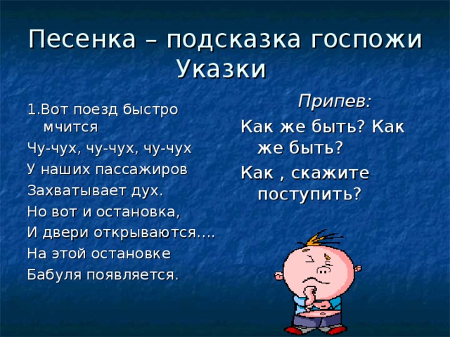 Песенка – подсказка госпожи Указки Припев: Как же быть? Как же быть? Как , скажите поступить? 1.Вот поезд быстро мчится Чу-чух, чу-чух, чу-чух У наших пассажиров Захватывает дух. Но вот и остановка, И двери открываются…. На этой остановке Бабуля появляется.