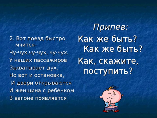 Припев: Как же быть? Как же быть? Как, скажите, поступить? 2. Вот поезд быстро мчится- Чу-чух,чу-чух, чу-чух. У наших пассажиров Захватывает дух. Но вот и остановка,  И двери открываются И женщина с ребёнком В вагоне появляется