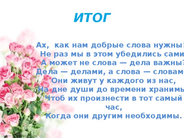 ИТОГ  Ах, как нам добрые слова нужны!  Не раз мы в этом убедились сами,  А может не слова — дела важны?  Дела — делами, а слова — словами.  Они живут у каждого из нас,  На дне души до времени хранимы,  Чтоб их произнести в тот самый час,  Когда они другим необходимы.  