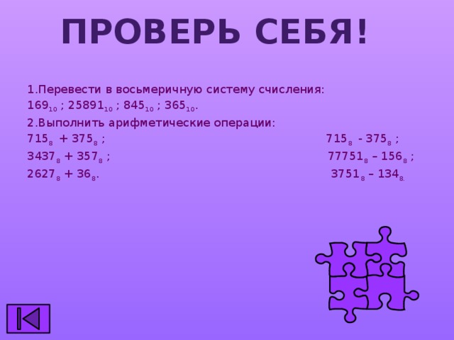 Проверь себя! 1.Перевести в восьмеричную систему счисления: 169 10 ; 25891 10 ; 845 10 ; 365 10 . 2.Выполнить арифметические операции: 715 8 + 375 8 ; 715 8 - 375 8 ; 3437 8 + 357 8 ; 77751 8 – 156 8 ; 2627 8 + 36 8 . 3751 8 – 134 8.