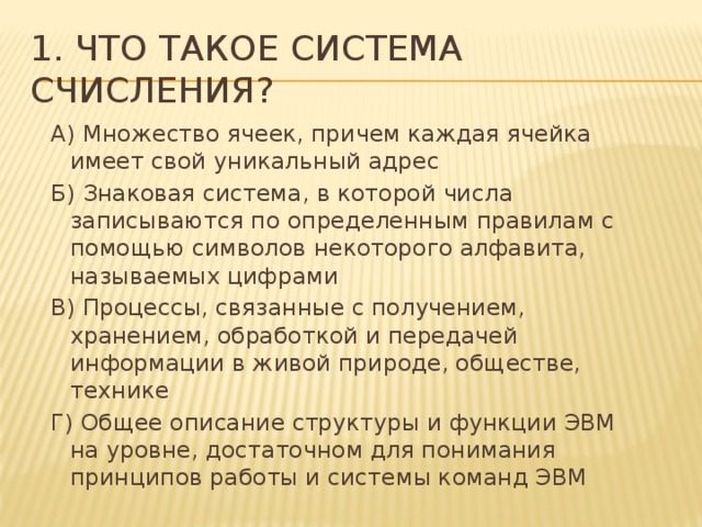 1. Что такое система счисления? А) Множество ячеек, причем каждая ячейка имеет свой уникальный адрес Б) Знаковая система, в которой числа записываются по определенным правилам с помощью символов некоторого алфавита, называемых цифрами В) Процессы, связанные с получением, хранением, обработкой и передачей информации в живой природе, обществе, технике Г) Общее описание структуры и функции ЭВМ на уровне, достаточном для понимания принципов работы и системы команд ЭВМ