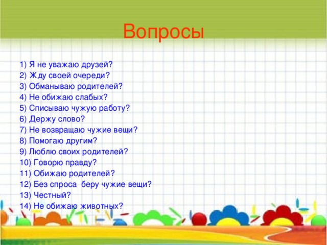 Вопросы 1) Я не уважаю друзей? 2) Жду своей очереди? 3) Обманываю родителей? 4) Не обижаю слабых? 5) Списываю чужую работу? 6) Держу слово? 7) Не возвращаю чужие вещи? 8) Помогаю другим? 9) Люблю своих родителей? 10) Говорю правду? 11) Обижаю родителей? 12) Без спроса беру чужие вещи? 13) Честный? 14) Не обижаю животных?