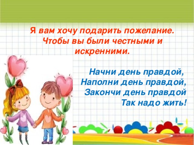 Я вам хочу подарить пожелание. Чтобы вы были честными и искренними.  Начни день правдой, Наполни день правдой, Закончи день правдой Так надо жить!