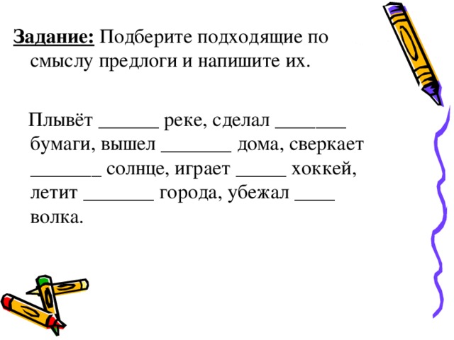 Задание: Подберите подходящие по смыслу предлоги и напишите их.   Плывёт ______ реке, сделал _______ бумаги, вышел _______ дома, сверкает _______ солнце, играет _____ хоккей, летит _______ города, убежал ____ волка.