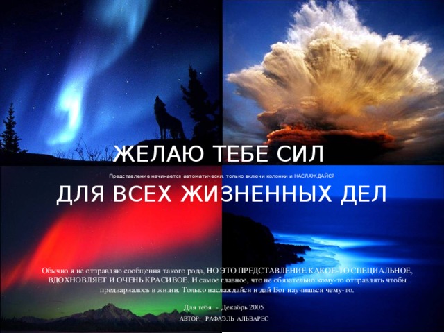 ЖЕЛАЮ ТЕБЕ СИЛ ДЛЯ ВСЕХ ЖИЗНЕННЫХ ДЕЛ Представление начинается автоматически, только включи колонки и НАСЛАЖДАЙСЯ Обычно я не отправляю сообщения такого рода, НО ЭТО ПРЕДСТАВЛЕНИЕ КАКОЕ-ТО СПЕЦИАЛЬНОЕ, ВДОХНОВЛЯЕТ И ОЧЕНЬ КРАСИВОЕ. И самое главное, что не обязательно кому-то отправлять чтобы предвариалось в жизни. Только наслаждайся и дай Бог научишься чему-то. Для тебя - Декабрь 2005 АВТОР: РАФАЭЛЬ АЛЬВАРЕС