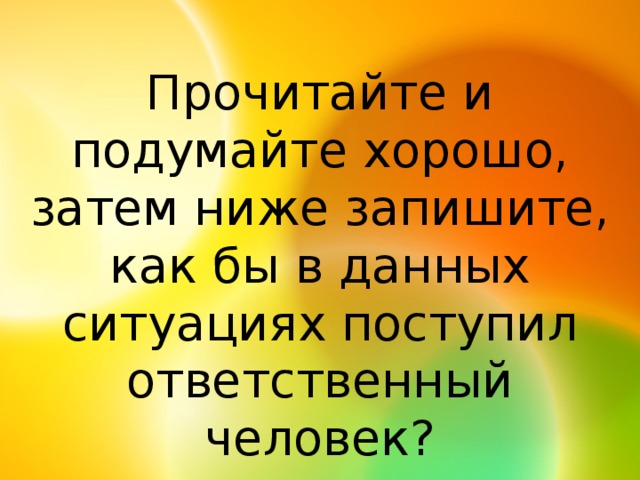 Прочитайте и подумайте хорошо, затем ниже запишите, как бы в данных ситуациях поступил ответственный человек?