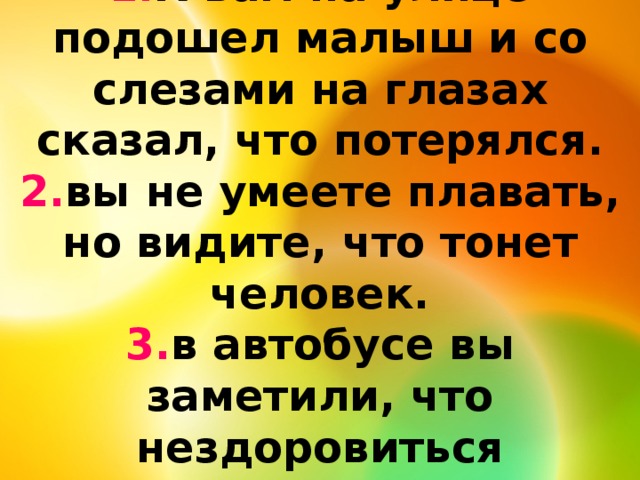 1. К вам на улице подошел малыш и со слезами на глазах сказал, что потерялся.  2. вы не умеете плавать, но видите, что тонет человек.  3. в автобусе вы заметили, что нездоровиться пожилому.