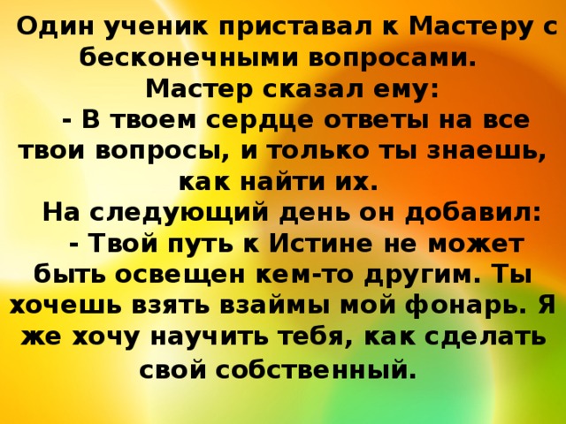   Один ученик приставал к Мастеру с бесконечными вопросами.      Мастер сказал ему:      - В твоем сердце ответы на все твои вопросы, и только ты знаешь, как найти их.      На следующий день он добавил:      - Твой путь к Истине не может быть освещен кем-то другим. Ты хочешь взять взаймы мой фонарь. Я же хочу научить тебя, как сделать свой собственный.  