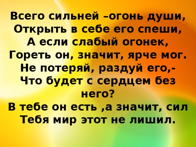 Всего сильней –огонь души,  Открыть в себе его спеши,  А если слабый огонек,  Гореть он, значит, ярче мог.  Не потеряй, раздуй его,-  Что будет с сердцем без него?  В тебе он есть ,а значит, сил  Тебя мир этот не лишил.