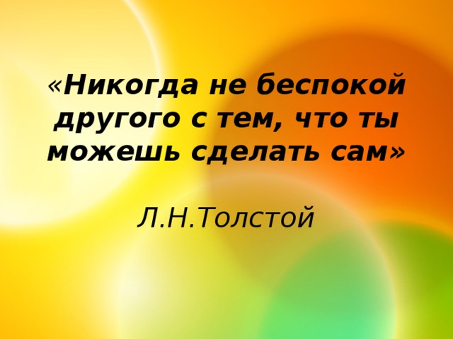 « Никогда не беспокой другого с тем, что ты можешь сделать сам»  Л.Н.Толстой