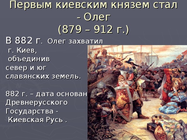 Первым киевским князем стал - Олег  (879 – 912 г.) В 882 г . Олег захватил  г. Киев,  объединив север и юг славянских земель. 882 г. – дата основания Древнерусского Государства -  Киевская Русь .