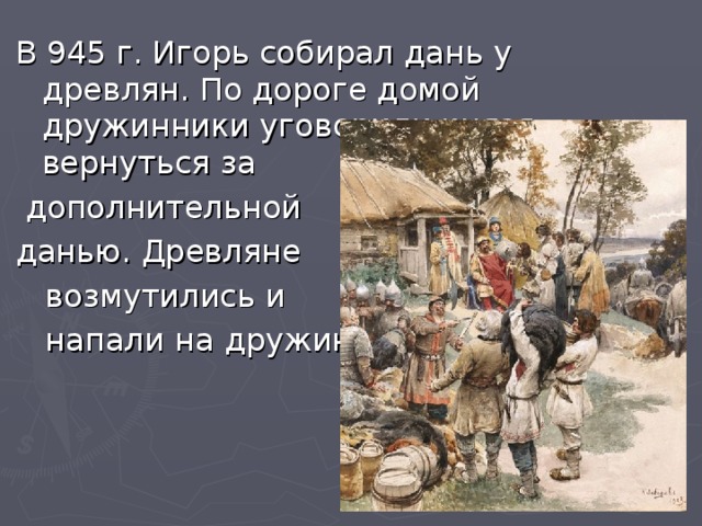 В 945 г. Игорь собирал дань у древлян. По дороге домой дружинники уговорили князя вернуться за  дополнительной данью. Древляне  возмутились и  напали на дружину.