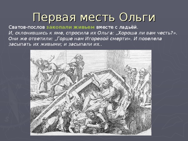 Первая месть Ольги Сватов-послов закопали живьем  вместе с ладьёй.  И, склонившись к яме, спросила их Ольга: „Хороша ли вам честь?». Они же ответили: „Горше нам Игоревой смерти». И повелела засыпать их живыми; и засыпали их..