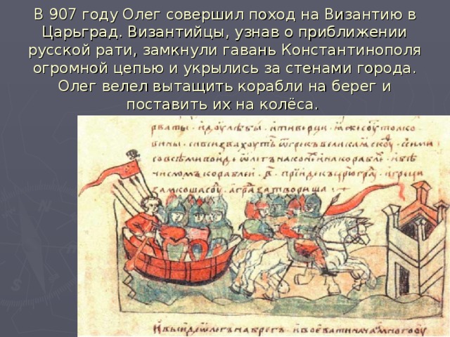 В 907 году Олег совершил поход на Византию в Царьград. Византийцы, узнав о приближении русской рати, замкнули гавань Константинополя огромной цепью и укрылись за стенами города. Олег велел вытащить корабли на берег и поставить их на колёса.