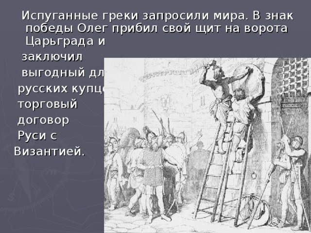 Испуганные греки запросили мира. В знак победы Олег прибил свой щит на ворота Царьграда и  заключил  выгодный для  русских купцов  торговый  договор  Руси с Византией.