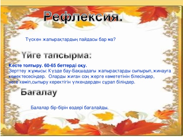 Түскен жапырақтардың пайдасы бар ма? Кесте толтыру. 60-65 беттерді оқу. Зерттеу жұмысы: Күзде бау-Бақшадағы жапырақтарды сыпырып,жинауға көмектесесіңдер. Оларды жиған соң жерге көмететінін білесіңдер, неге көміп,сыпыру керектігін үлкендерден сұрап біліңдер. Балалар бір-бірін өздері бағалайды.