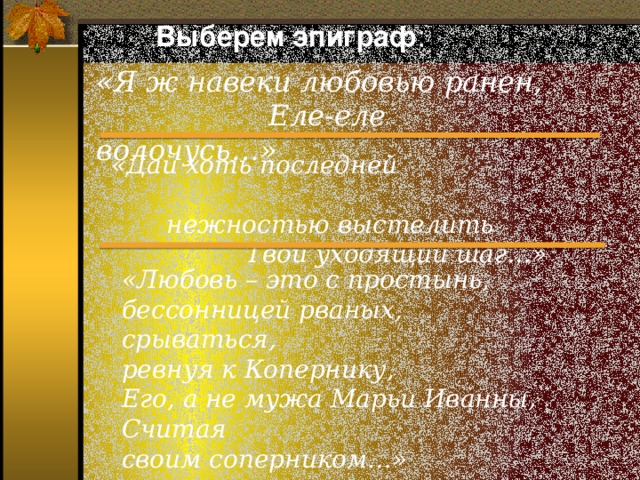 Выберем эпиграф : «Я ж навеки любовью ранен,  Еле-еле волочусь…» «Дай хоть последней  нежностью выстелить  Твой уходящий шаг…» «Любовь – это с простынь,  бессонницей рваных,  срываться,  ревнуя к Копернику,  Его, а не мужа Марьи Иванны,  Считая  своим соперником…»