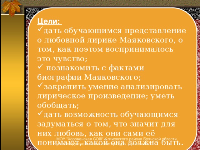 Цели:  дать обучающимся представление о любовной лирике Маяковского, о том, как поэтом воспринималось это чувство;  познакомить с фактами биографии Маяковского; закрепить умение анализировать лирическое произведение; уметь обобщать; дать возможность обучающимся задуматься о том, что значит для них любовь, как они сами её понимают, какой она должна быть. МОУ 