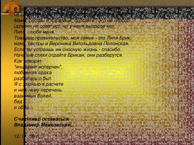 В том, что умираю, не вините никого и, пожалуйста,  не сплетничайте. Покойник этого ужасно не любил.  Мама, сестры и товарищи, простите - это не способ  (другим не советую), но у меня выходов нет.  Лиля - люби меня.  Товарищ правительство, моя семья - это Лиля Брик,  мама, сестры и Вероника Витольдовна Полонская.  Если ты устроишь им сносную жизнь - спасибо.  Начатые стихи отдайте Брикам, они разберутся.  Как говорят-  