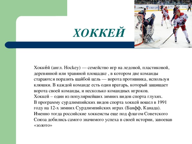 ХОККЕЙ Хокке́й (англ. Hockey) — семейство игр на ледовой, пластиковой, деревянной или травяной площадке , в котором две команды стараются поразить шайбой цель — ворота противника, используя клюшки. В каждой команде есть один вратарь, который защищает ворота своей команды, и несколько командных игроков. Хоккей – один из популярнейших зимних видов спорта глухих.  В программу сурдлимпийских видов спорта хоккей вошел в 1991 году на 12-х зимних Сурдлимпийских играх (Банфф, Канада). Именно тогда российские хоккеисты еще под флагом Советского Союза добились самого значимого успеха в своей истории, завоевав «золото»