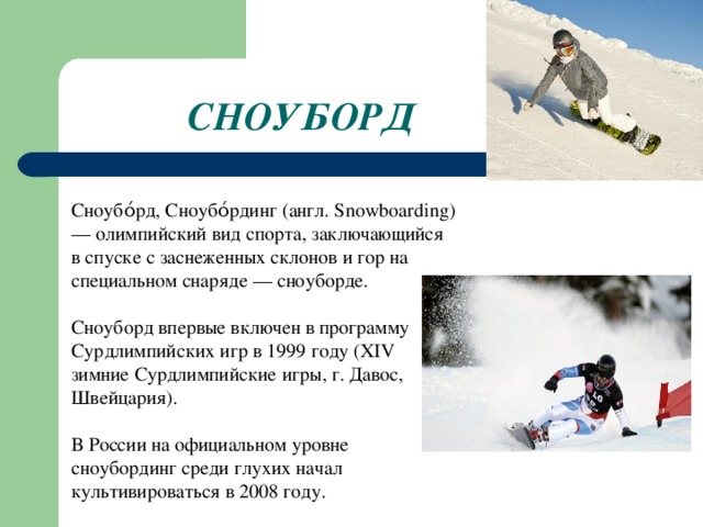 СНОУБОРД Сноубо́рд, Сноубо́рдинг (англ. Snowboarding) — олимпийский вид спорта, заключающийся в спуске с заснеженных склонов и гор на специальном снаряде — сноуборде. Сноуборд впервые включен в программу Сурдлимпийских игр в 1999 году (XIV зимние Сурдлимпийские игры, г. Давос, Швейцария). В России на официальном уровне сноубординг среди глухих начал культивироваться в 2008 году.