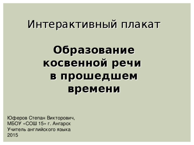 Интерактивный плакат  Образование косвенной речи в прошедшем времени Юферов Степан Викторович, МБОУ «СОШ 15» г. Ангарск Учитель английского языка 2015