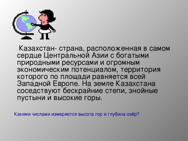 Казахстан- страна, расположенная в самом сердце Центральной Азии с богатыми природными ресурсами и огромным экономическим потенциалом, территория которого по площади равняется всей Западной Европе. На земле Казахстана соседствуют бескрайние степи, знойные пустыни и высокие горы.  Какими числами измеряется высота гор и глубина озёр?