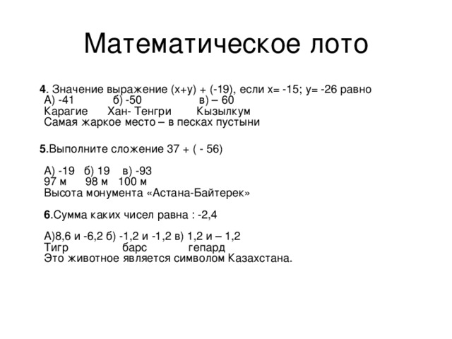 4 . Значение выражение (х+у) + (-19), если х= -15; у= -26 равно   А) -41 б) -50 в) – 60   Карагие Хан- Тенгри Кызылкум   Самая жаркое место – в песках пустыни     5 .Выполните сложение 37 + ( - 56)    А) -19 б) 19 в) -93   97 м 98 м 100 м   Высота монумента «Астана-Байтерек»    6 .Сумма каких чисел равна : -2,4    А)8,6 и -6,2 б) -1,2 и -1,2 в) 1,2 и – 1,2   Тигр барс гепард   Это животное является символом Казахстана. 