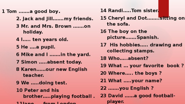 1 Tom …….a good boy . 14 Randi…..Tom sister. 15 Cheryl and Dot……..sitting on the sofa. 16 The boy on the picture…….Spanish. 17 His hobbies….. drawing and collecting stamps. 18 Who…..absent? 19 What … your favorite book ? 20 Where….. the boys ? 21 What …..your name? 22 …….you English ? 23 David ……a good football-player. 24 Three sheep ……in the field/ 25 How much …..the carrots? 2. Jack and Jill…….my friends. 3 Mr. and Mrs. Brown …….on holiday. 4 I….. ten years old. 5 He ….a pupil. 6 Mike and I …….in the yard. 7 Simon …..absent today. 8 Karen……our new English teacher. 9 We …..doing test. 10 Peter and his brother…..playing football . 11Jane……from London . 12 Douglas …..a taxy drive. 13 Linda….. American.