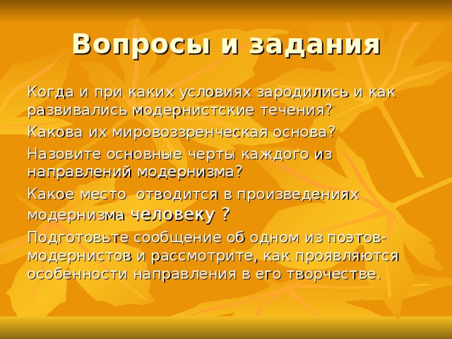 Вопросы и задания Когда и при каких условиях зародились и как развивались модернистские течения? Какова их мировоззренческая основа? Назовите основные черты каждого из направлений модернизма? Какое место отводится в произведениях модернизма человеку ? Подготовьте сообщение об одном из поэтов-модернистов и рассмотрите, как проявляются особенности направления в его творчестве.