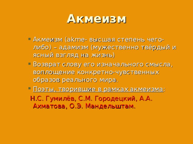 Акмеизм Акмеизм (akme- высшая степень чего-либо) – адамизм (мужественно твёрдый и ясный взгляд на жизнь) Возврат слову его изначального смысла, воплощение конкретно-чувственных образов реального мира. Поэты, творившие в рамках акмеизма : Акмеизм (akme- высшая степень чего-либо) – адамизм (мужественно твёрдый и ясный взгляд на жизнь) Возврат слову его изначального смысла, воплощение конкретно-чувственных образов реального мира. Поэты, творившие в рамках акмеизма : Акмеизм (akme- высшая степень чего-либо) – адамизм (мужественно твёрдый и ясный взгляд на жизнь) Возврат слову его изначального смысла, воплощение конкретно-чувственных образов реального мира. Поэты, творившие в рамках акмеизма :  Н.С. Гумилёв, С.М. Городецкий, А.А. Ахматова, О.Э. Мандельштам.